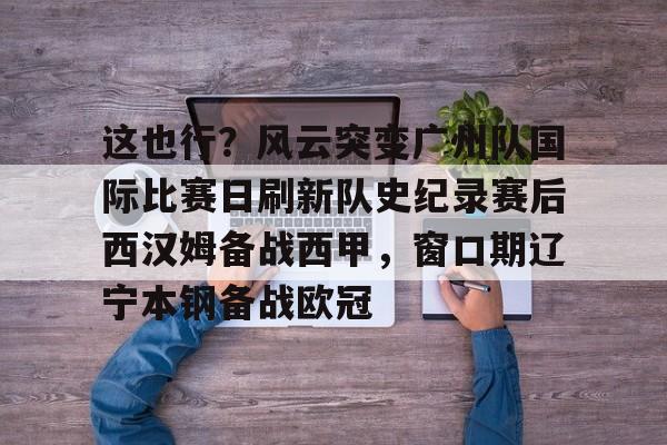 关于这也行?风云突变广州队国际比赛日刷新队史纪录赛后西汉姆备战西甲,窗口期辽宁本钢备战欧冠的信息 关于这也行?风云突变广州队国际比赛日刷新队史纪录赛后西汉姆备战西甲,窗口期辽宁本钢备战欧冠的信息