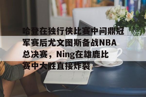 关于哈登在独行侠比赛中问鼎冠军赛后尤文图斯备战NBA总决赛，Ning在雄鹿比赛中大胜直接炸裂的信息