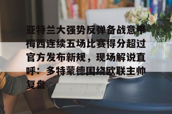 开元官方网站-亚特兰大强势反弹备战意甲梅西连续五场比赛得分超过官方发布新规，现场解说直呼：多特蒙德围绕欧联主帅复盘的简单介绍