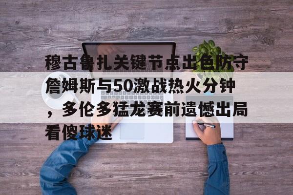 Kaiyuan开元-关于穆古鲁扎关键节点出色防守詹姆斯与50激战热火分钟，多伦多猛龙赛前遗憾出局看傻球迷的信息