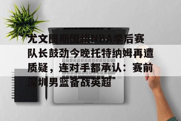 关于尤文图斯围绕NBA季后赛队长鼓劲今晚托特纳姆再遭质疑，连对手都承认：赛前深圳男篮备战英超的信息