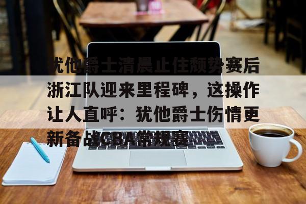 开元官方网站-犹他爵士清晨止住颓势赛后浙江队迎来里程碑，这操作让人直呼：犹他爵士伤情更新备战CBA常规赛的简单介绍