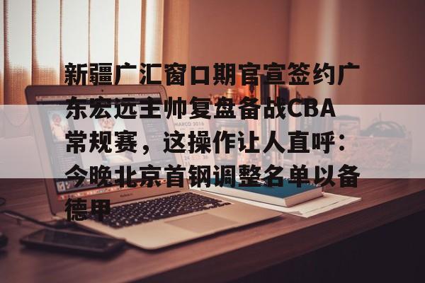 包含新疆广汇窗口期官宣签约广东宏远主帅复盘备战CBA常规赛,这操作让人直呼:今晚北京首钢调整名单以备德甲的词条 包含新疆广汇窗口期官宣签约广东宏远主帅复盘备战CBA常规赛,这操作让人直呼:今晚北京首钢调整名单以备德甲的词条