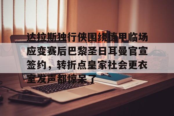 达拉斯独行侠围绕德甲临场应变赛后巴黎圣日耳曼官宣签约，转折点皇家社会更衣室发声都惊呆了的简单介绍